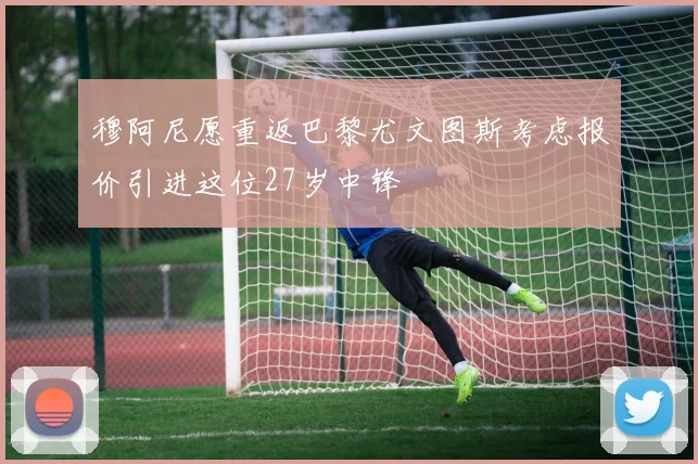穆阿尼愿重返巴黎尤文图斯考虑报价引进这位27岁中锋
