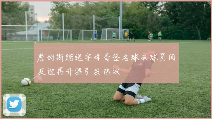 詹姆斯赠送字母哥签名球衣球员间友谊再升温引发热议