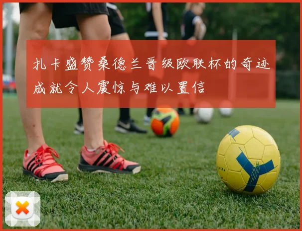 扎卡盛赞桑德兰晋级欧联杯的奇迹成就令人震惊与难以置信