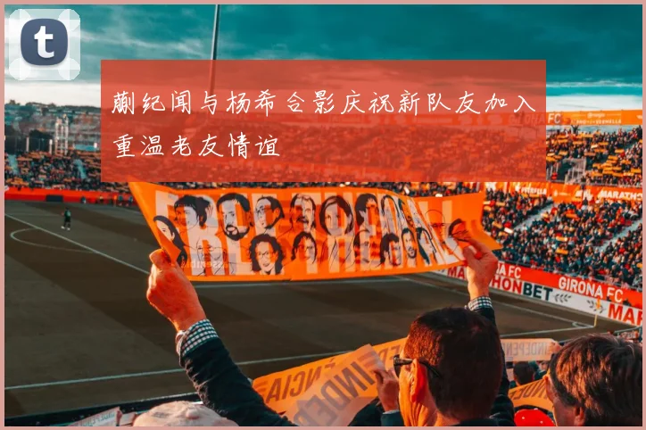 蒯纪闻与杨希合影庆祝新队友加入重温老友情谊