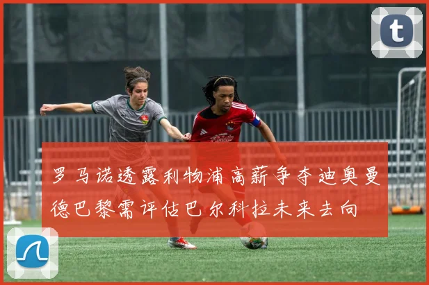 罗马诺透露利物浦高薪争夺迪奥曼德巴黎需评估巴尔科拉未来去向