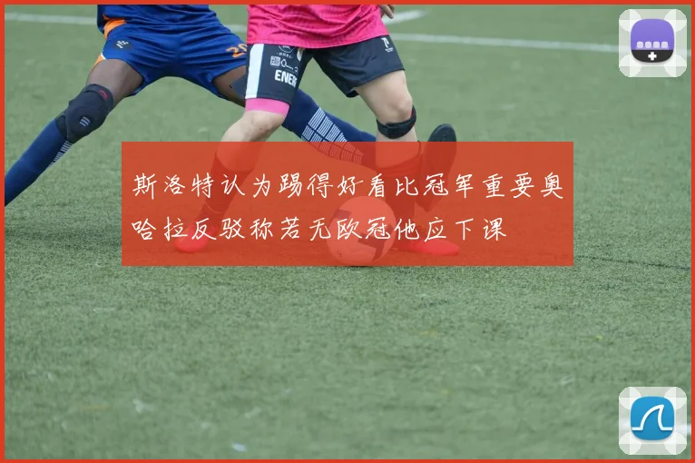 斯洛特认为踢得好看比冠军重要奥哈拉反驳称若无欧冠他应下课