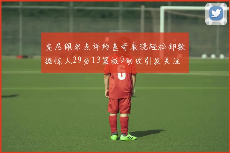 克尼佩尔点评约基奇表现轻松却数据惊人29分13篮板9助攻引发关注