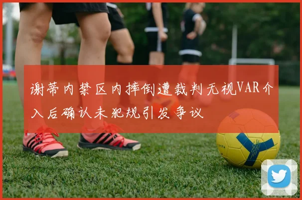 谢蒂内禁区内摔倒遭裁判无视VAR介入后确认未犯规引发争议