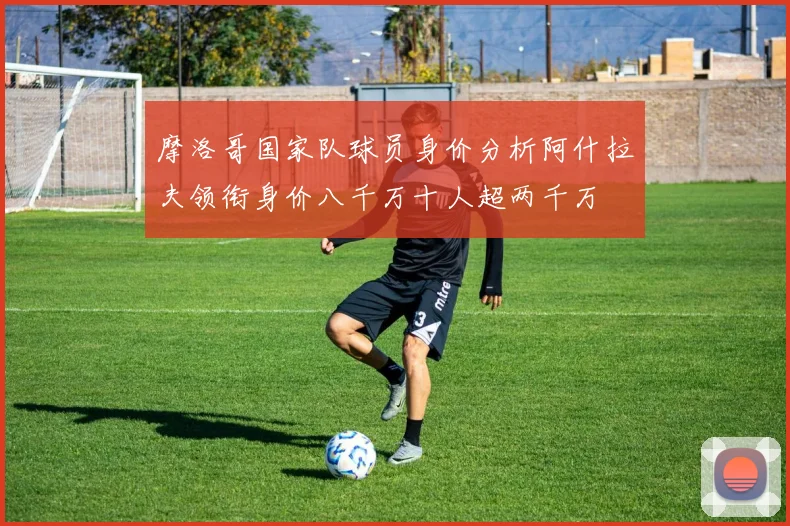 摩洛哥国家队球员身价分析阿什拉夫领衔身价八千万十人超两千万