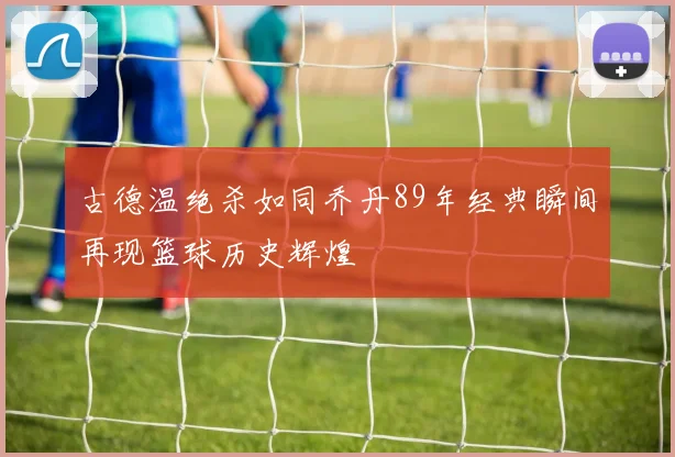 古德温绝杀如同乔丹89年经典瞬间再现篮球历史辉煌