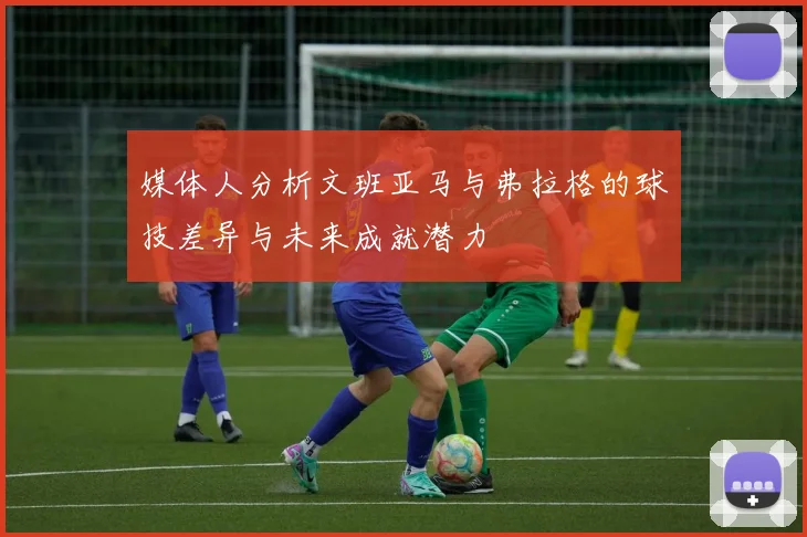 媒体人分析文班亚马与弗拉格的球技差异与未来成就潜力