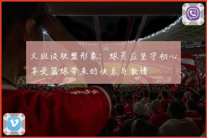 文班谈联盟形象：球员应坚守初心享受篮球带来的快乐与激情