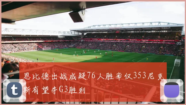 恩比德出战成疑76人胜率仅353尼克斯有望夺G3胜利
