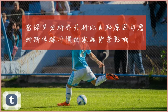 富保罗分析乔丹科比自私原因与詹姆斯传球习惯的家庭背景影响
