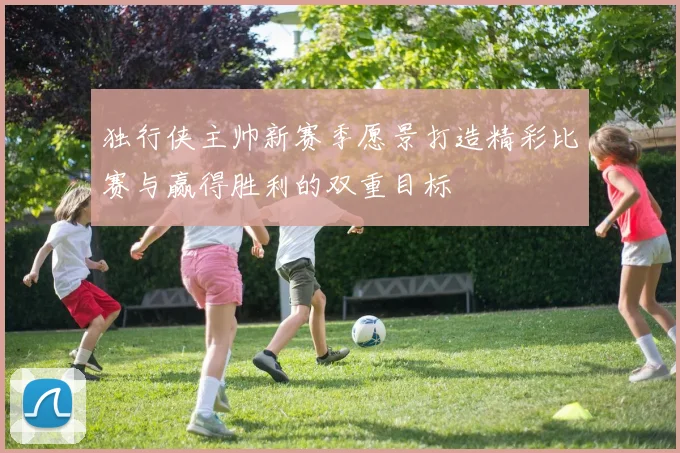 独行侠主帅新赛季愿景打造精彩比赛与赢得胜利的双重目标
