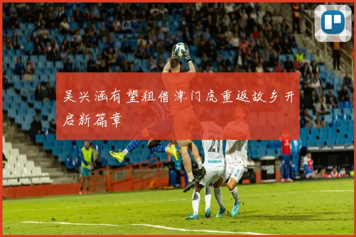 吴兴涵有望租借津门虎重返故乡开启新篇章
