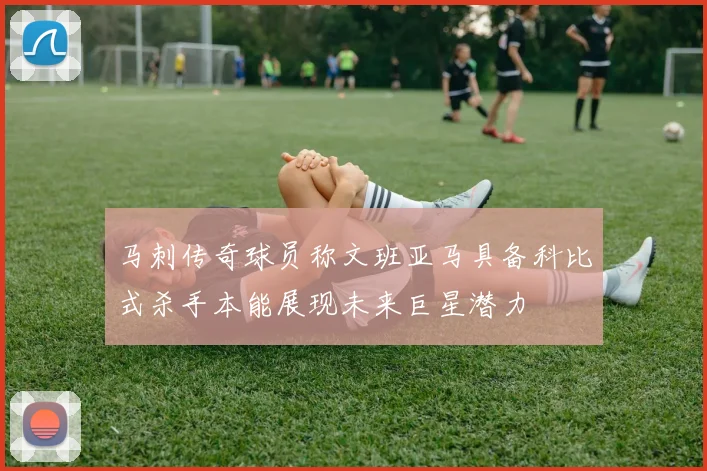 马刺传奇球员称文班亚马具备科比式杀手本能展现未来巨星潜力