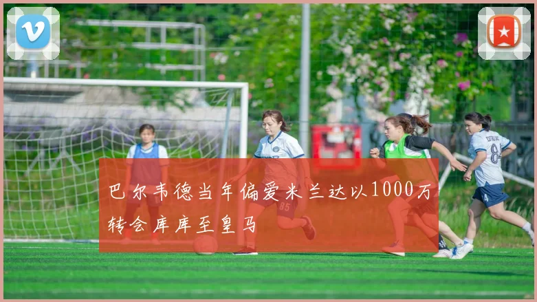 巴尔韦德当年偏爱米兰达以1000万转会库库至皇马