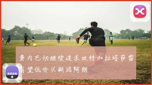 费内巴切继续追求坎特加拉塔萨雷有望低价买断诺阿朗