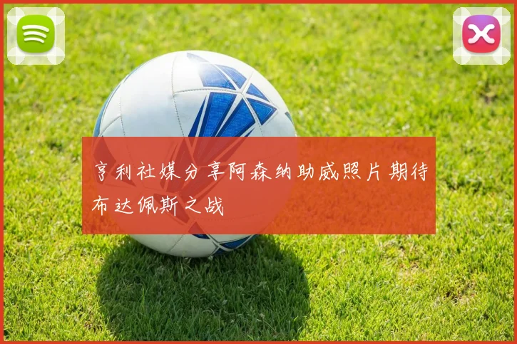 亨利社媒分享阿森纳助威照片期待布达佩斯之战